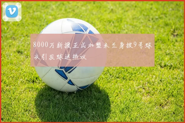 8000万新援正式加盟米兰身披9号球衣引发球迷热议