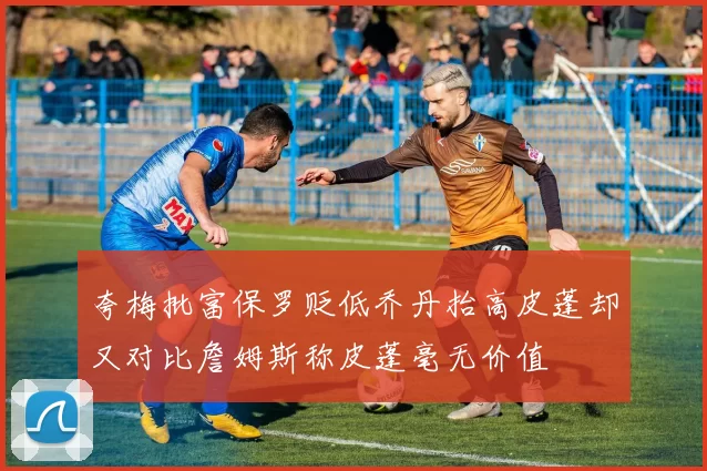 夸梅批富保罗贬低乔丹抬高皮蓬却又对比詹姆斯称皮蓬毫无价值