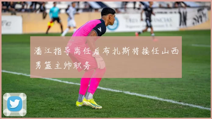 潘江指导离任后布扎斯将接任山西男篮主帅职务