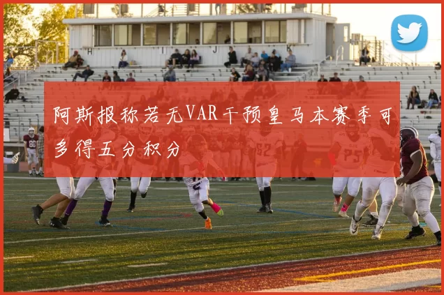阿斯报称若无VAR干预皇马本赛季可多得五分积分