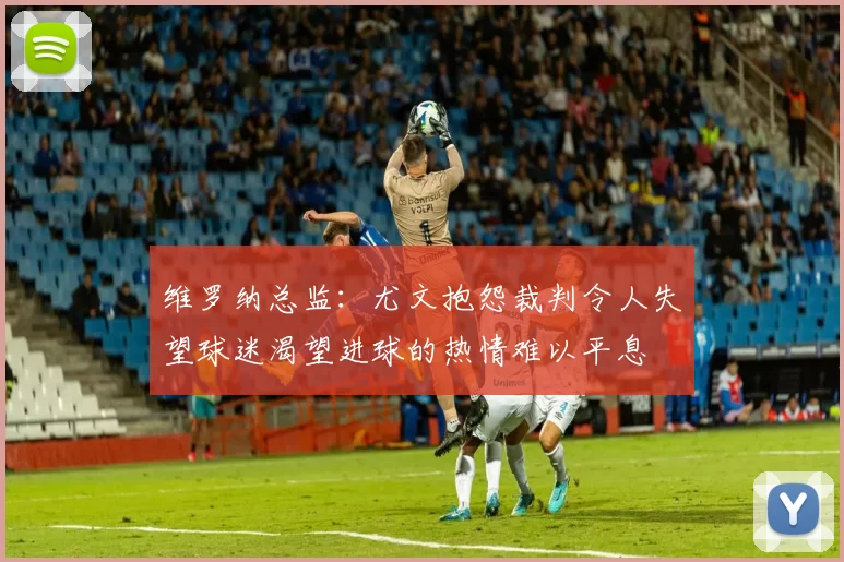 维罗纳总监：尤文抱怨裁判令人失望球迷渴望进球的热情难以平息