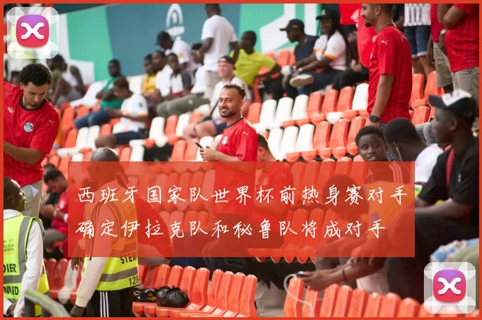 西班牙国家队世界杯前热身赛对手确定伊拉克队和秘鲁队将成对手