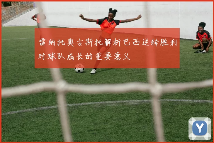 雷纳托奥古斯托解析巴西逆转胜利对球队成长的重要意义