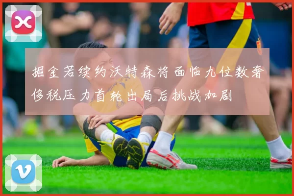 掘金若续约沃特森将面临九位数奢侈税压力首轮出局后挑战加剧