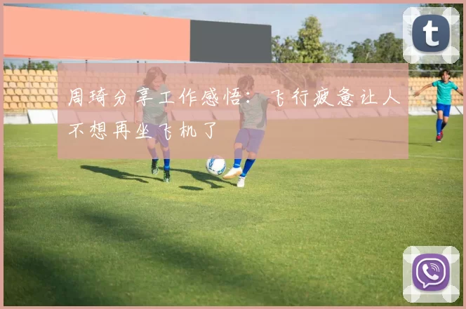 周琦分享工作感悟：飞行疲惫让人不想再坐飞机了