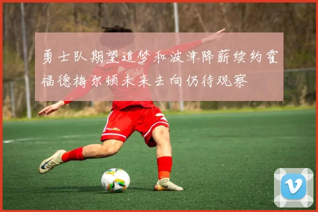 勇士队期望追梦和波津降薪续约霍福德梅尔顿未来去向仍待观察
