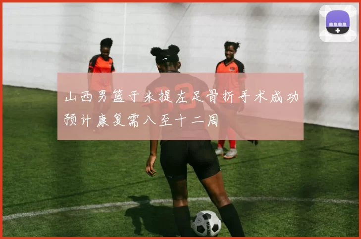 山西男篮于米提左足骨折手术成功预计康复需八至十二周