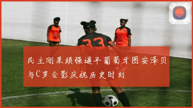 民主刚果顽强逼平葡萄牙图安泽贝与C罗合影庆祝历史时刻