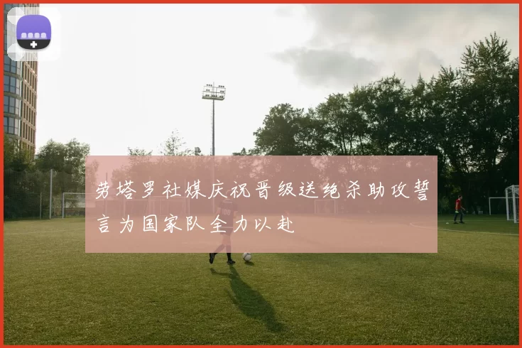 劳塔罗社媒庆祝晋级送绝杀助攻誓言为国家队全力以赴