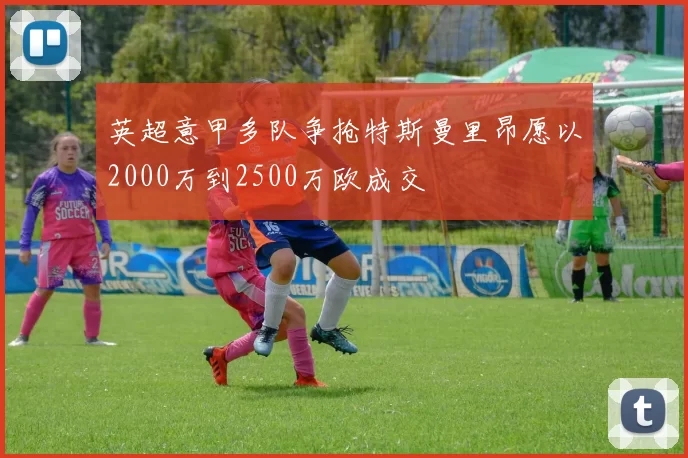 英超意甲多队争抢特斯曼里昂愿以2000万到2500万欧成交