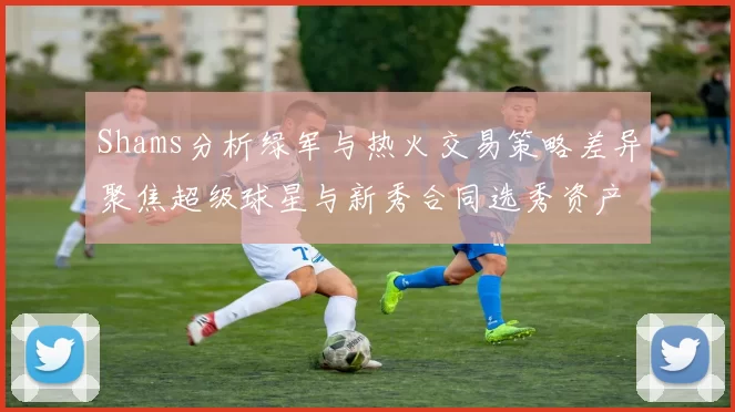 Shams分析绿军与热火交易策略差异聚焦超级球星与新秀合同选秀资产