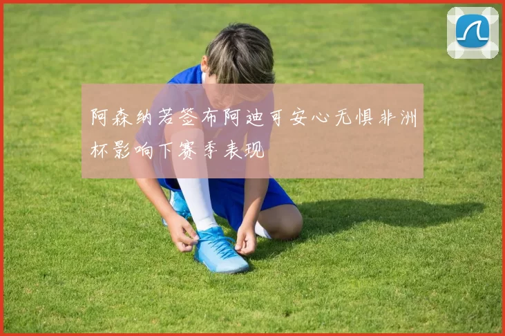 阿森纳若签布阿迪可安心无惧非洲杯影响下赛季表现