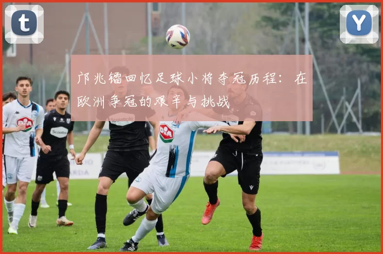 邝兆镭回忆足球小将夺冠历程：在欧洲争冠的艰辛与挑战